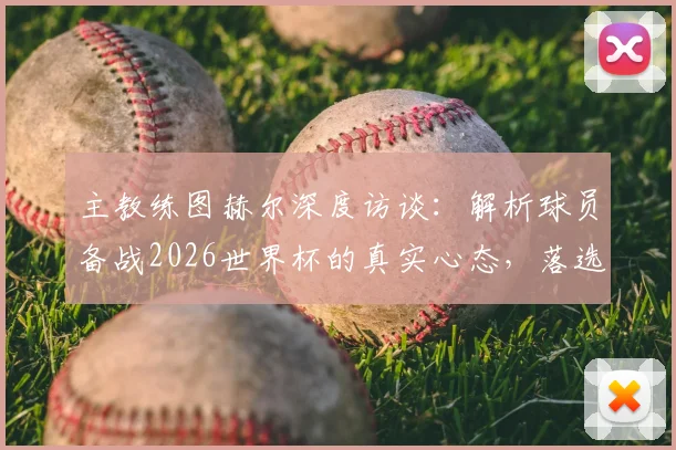 主教练图赫尔深度访谈：解析球员备战2026世界杯的真实心态，落选者的感人回应更值得尊重