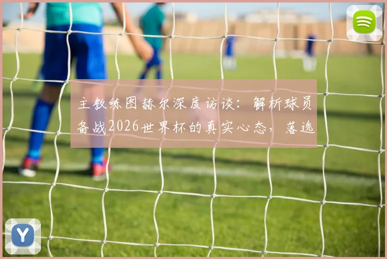 主教练图赫尔深度访谈：解析球员备战2026世界杯的真实心态，落选者的感人回应更值得尊重