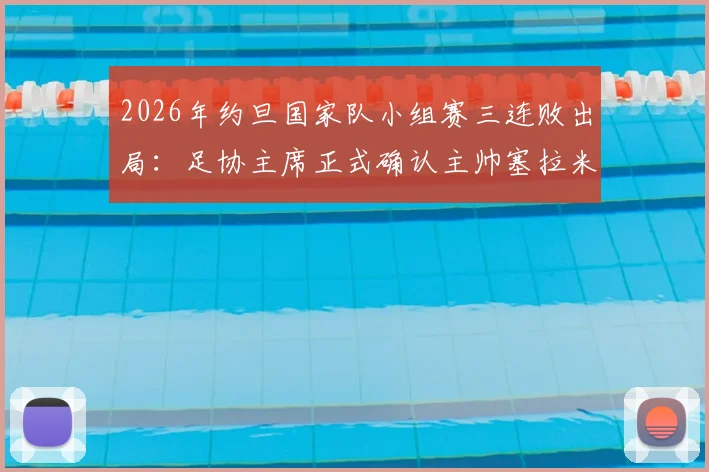 2026年约旦国家队小组赛三连败出局:足协主席正式确认主帅塞拉米离任,附球队战绩分析与未来展望