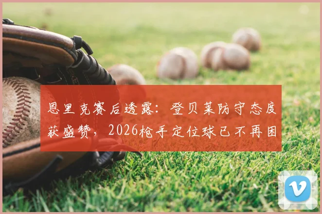 恩里克赛后透露：登贝莱防守态度获盛赞，2026枪手定位球已不再困扰巴黎