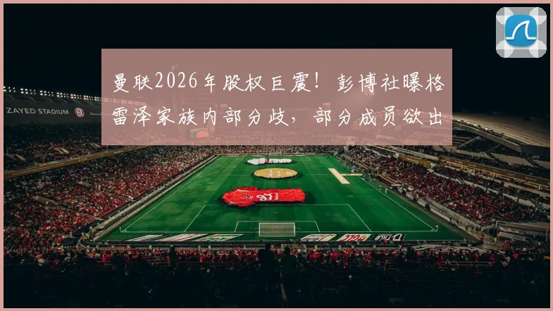 曼联2026年股权巨震！彭博社曝格雷泽家族内部分歧，部分成员欲出售股份，对俱乐部未来有何影响？