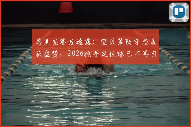 恩里克赛后透露：登贝莱防守态度获盛赞，2026枪手定位球已不再困扰巴黎