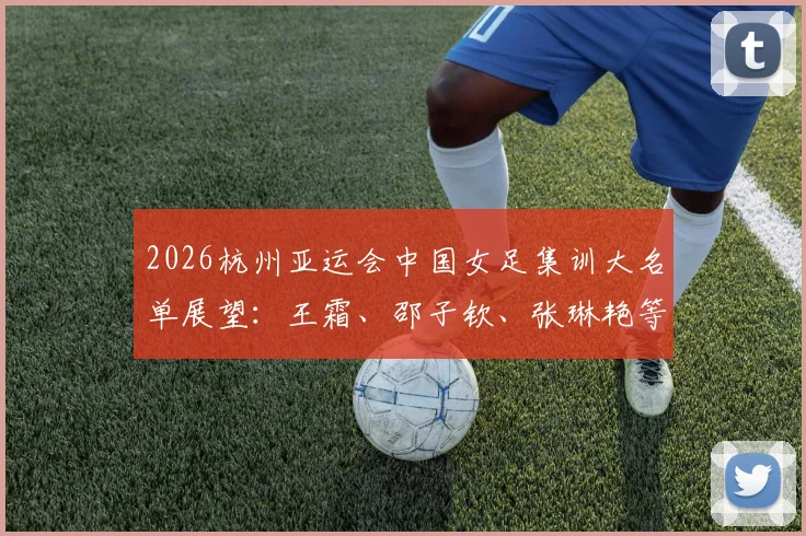 2026杭州亚运会中国女足集训大名单展望：王霜、邵子钦、张琳艳等核心球员入选分析与位置解读