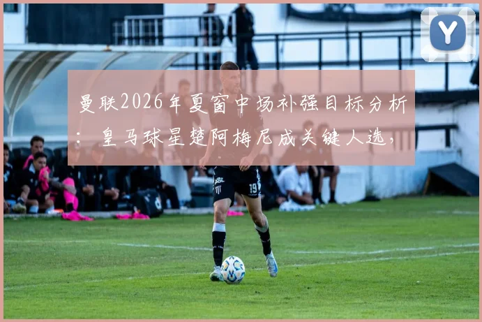 曼联2026年夏窗中场补强目标分析：皇马球星楚阿梅尼成关键人选，转会前景深度解读