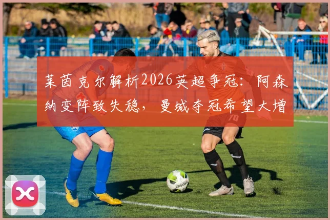 莱茵克尔解析2026英超争冠：阿森纳变阵致失稳，曼城夺冠希望大增