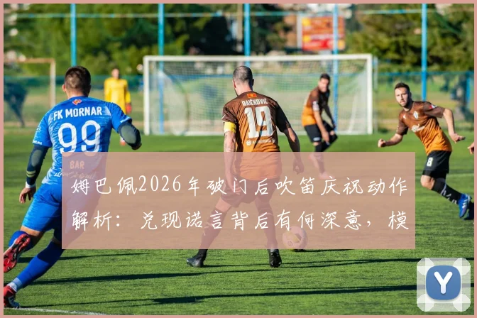 姆巴佩2026年破门后吹笛庆祝动作解析：兑现诺言背后有何深意，模仿了哪位传奇？