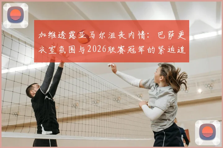 加维透露亚马尔沮丧内情:巴萨更衣室氛围与2026联赛冠军的紧迫追求