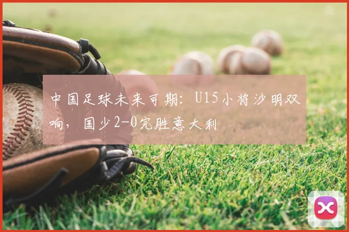 中国足球未来可期：U15小将沙明双响，国少2-0完胜意大利