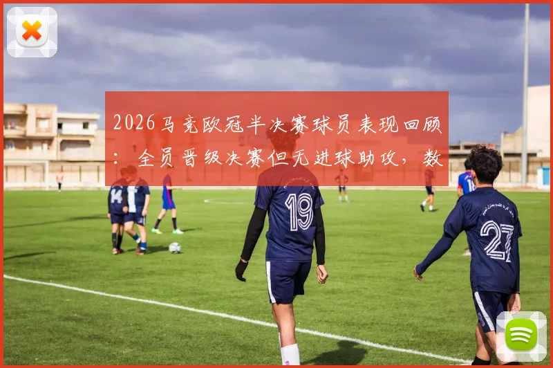 2026马竞欧冠半决赛球员表现回顾：全员晋级决赛但无进球助攻，数据全面解析