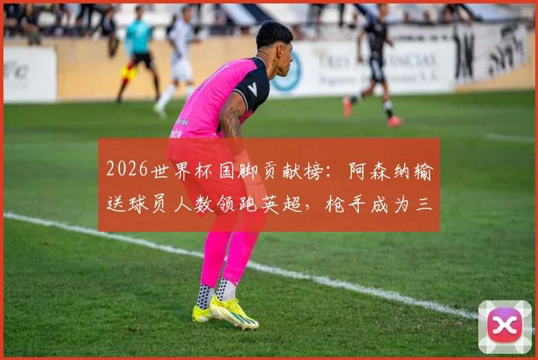 2026世界杯国脚贡献榜：阿森纳输送球员人数领跑英超，枪手成为三狮军团等队大户