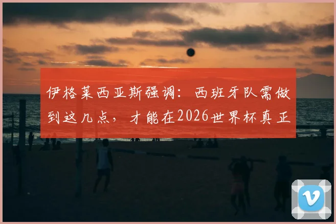 伊格莱西亚斯强调：西班牙队需做到这几点，才能在2026世界杯真正威胁比利时队