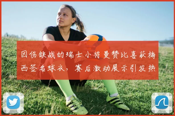 因伤缺战的瑞士小将曼赞比喜获梅西签名球衣，赛后激动展示引发热议