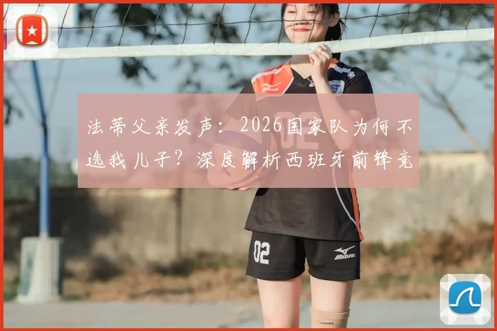 法蒂父亲发声：2026国家队为何不选我儿子？深度解析西班牙前锋竞争格局与选拔内情
