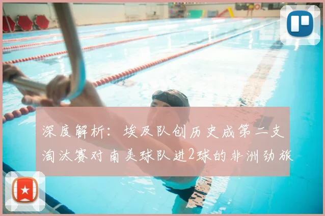 深度解析：埃及队创历史成第二支淘汰赛对南美球队进2球的非洲劲旅，2026世界杯前景如何？