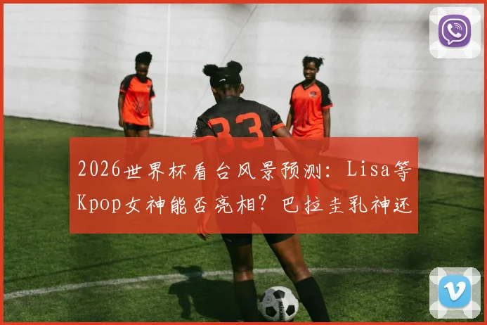 2026世界杯看台风景预测：Lisa等Kpop女神能否亮相？巴拉圭乳神还会再现吗？