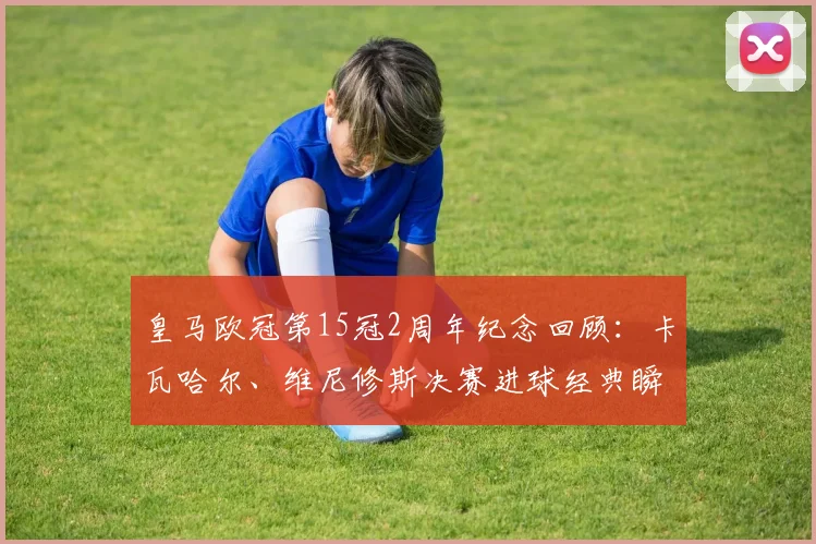皇马欧冠第15冠2周年纪念回顾：卡瓦哈尔、维尼修斯决赛进球经典瞬间分析，附2026年卫冕前景展望