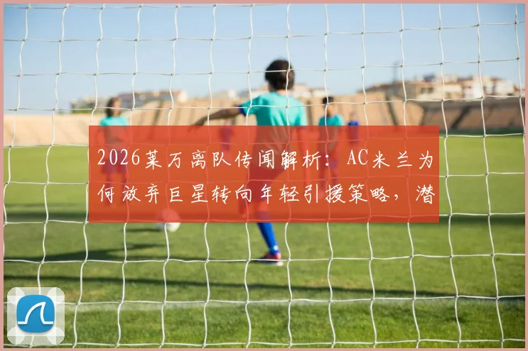 2026莱万离队传闻解析：AC米兰为何放弃巨星转向年轻引援策略，潜在目标球员有哪些？