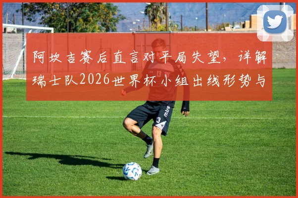 阿坎吉赛后直言对平局失望，详解瑞士队2026世界杯小组出线形势与前景
