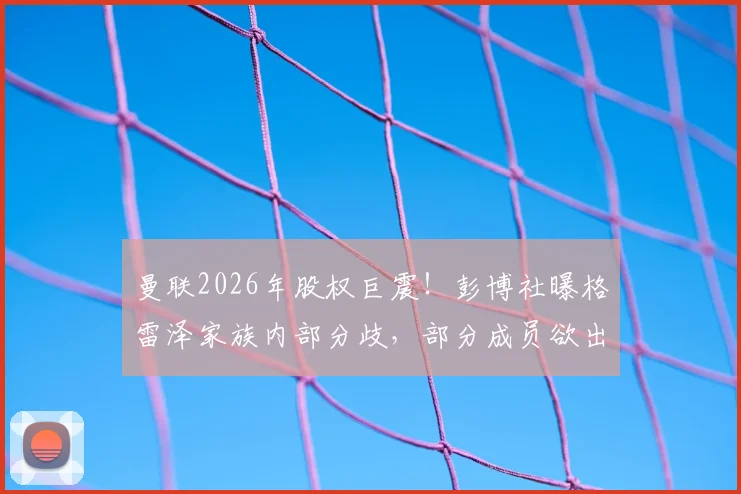 曼联2026年股权巨震！彭博社曝格雷泽家族内部分歧，部分成员欲出售股份，对俱乐部未来有何影响？