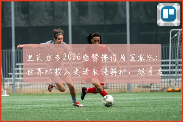 里瓦尔多2026盛赞佛得角国家队：世界杯载入史册表现解析，球员名单与成功原因深度分析