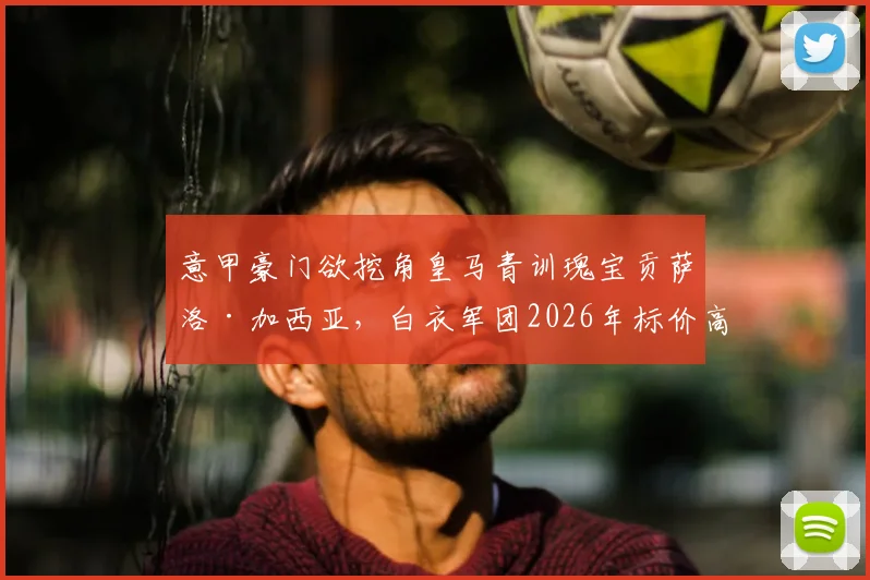 意甲豪门欲挖角皇马青训瑰宝贡萨洛·加西亚，白衣军团2026年标价高达6000万欧元