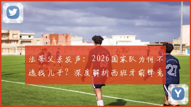 法蒂父亲发声:2026国家队为何不选我儿子?深度解析西班牙前锋竞争格局与选拔内情