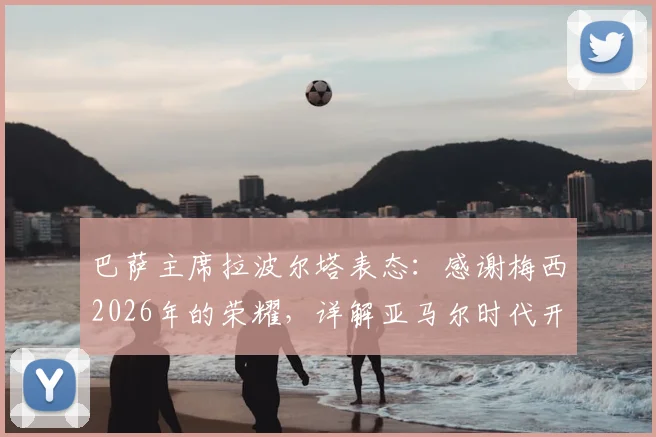 巴萨主席拉波尔塔表态：感谢梅西2026年的荣耀，详解亚马尔时代开启的三大信号与挑战