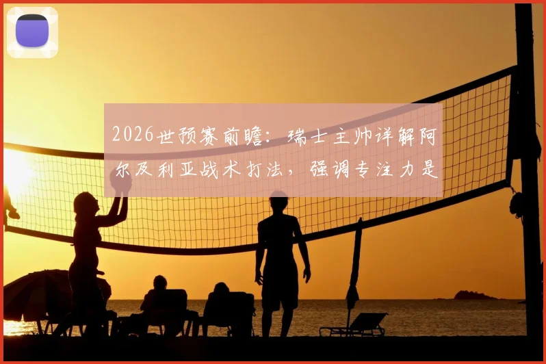 2026世预赛前瞻：瑞士主帅详解阿尔及利亚战术打法，强调专注力是争胜关键，附欧洲区出线形势分析