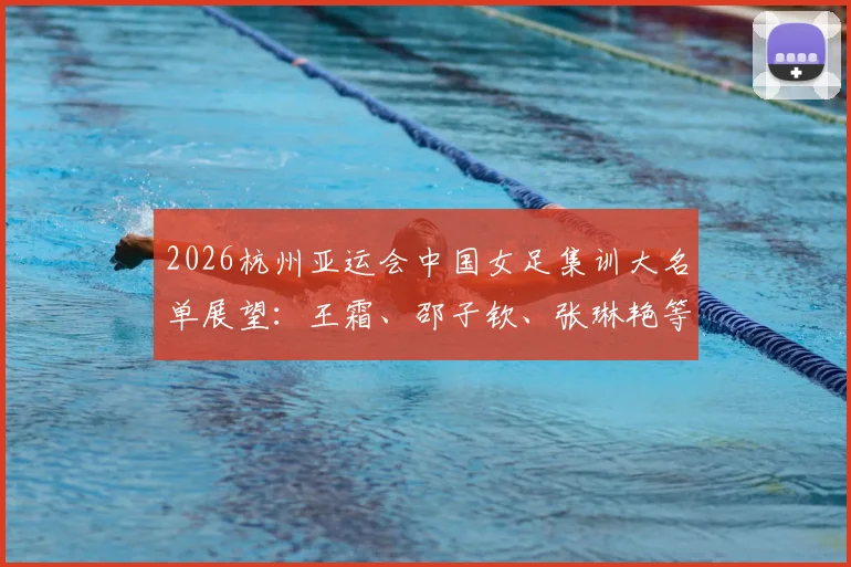 2026杭州亚运会中国女足集训大名单展望:王霜、邵子钦、张琳艳等核心球员入选分析与位置解读