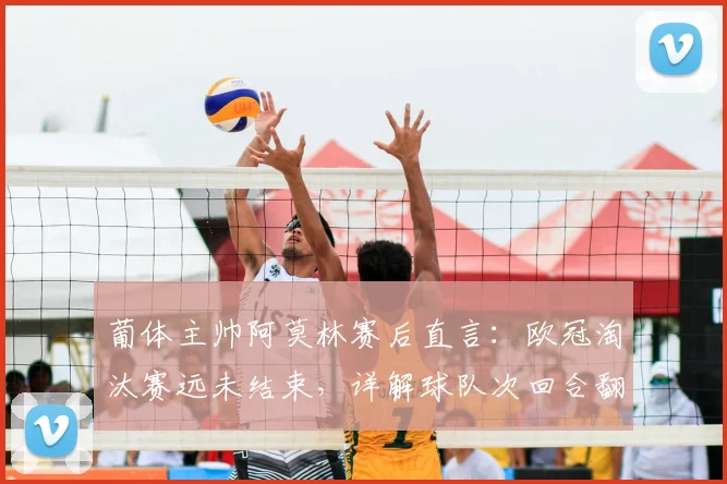 葡体主帅阿莫林赛后直言：欧冠淘汰赛远未结束，详解球队次回合翻盘战术与前景