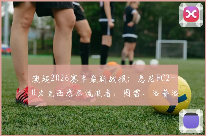 澳超2026赛季最新战报：悉尼FC2-0力克西悉尼流浪者，图雷、洛普洛斯进球视频集锦及赛后深度分析