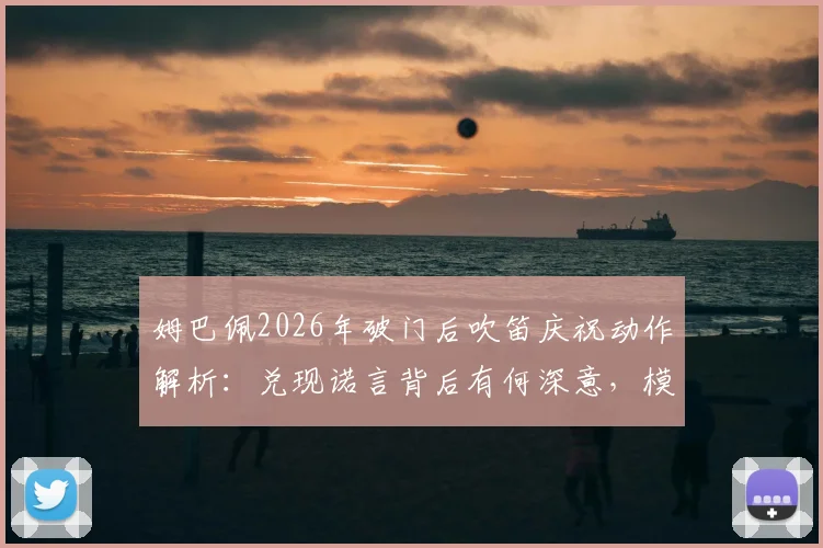 姆巴佩2026年破门后吹笛庆祝动作解析：兑现诺言背后有何深意，模仿了哪位传奇？