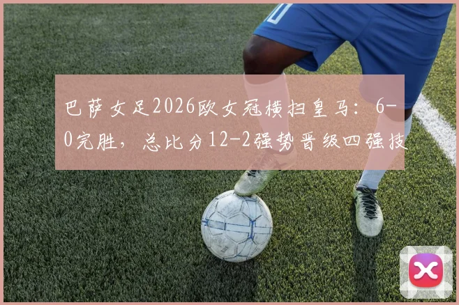 巴萨女足2026欧女冠横扫皇马：6-0完胜，总比分12-2强势晋级四强技术解析