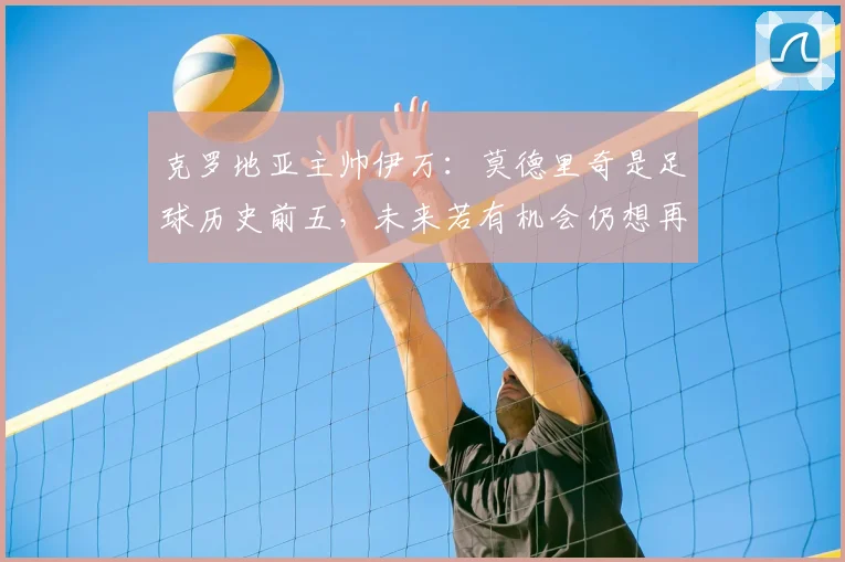 克罗地亚主帅伊万:莫德里奇是足球历史前五,未来若有机会仍想再执教这位传奇