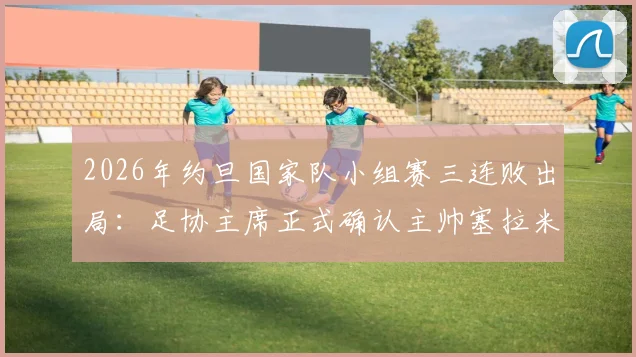 2026年约旦国家队小组赛三连败出局：足协主席正式确认主帅塞拉米离任，附球队战绩分析与未来展望