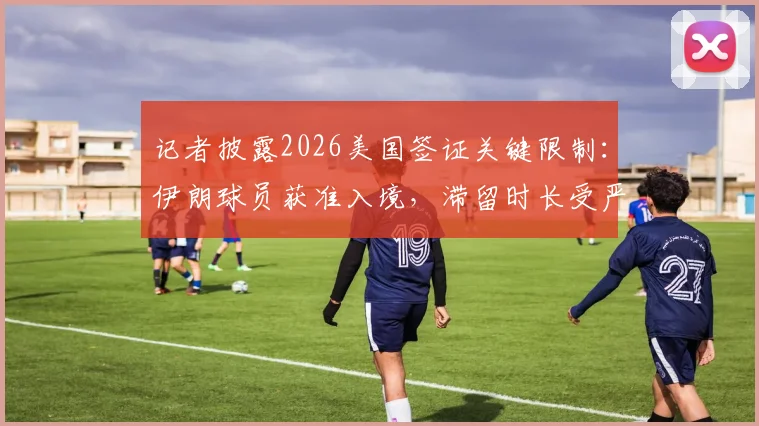 记者披露2026美国签证关键限制：伊朗球员获准入境，滞留时长受严格管控