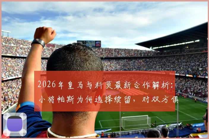 2026年皇马与科莫最新合作解析：小将帕斯为何选择续留，对双方俱乐部有何具体影响？