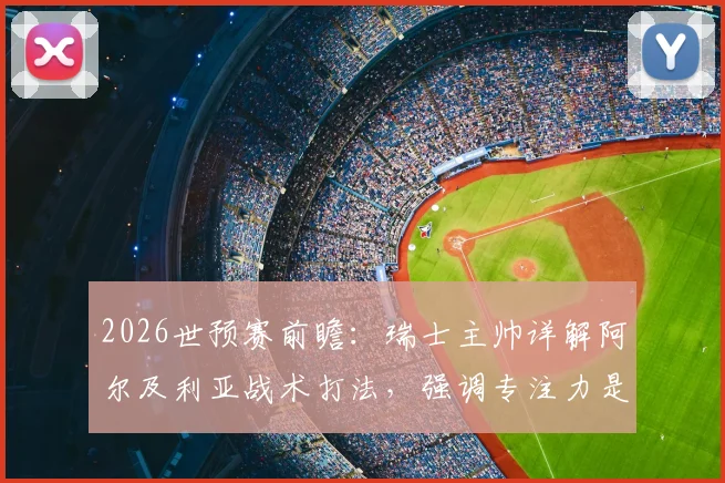 2026世预赛前瞻：瑞士主帅详解阿尔及利亚战术打法，强调专注力是争胜关键，附欧洲区出线形势分析