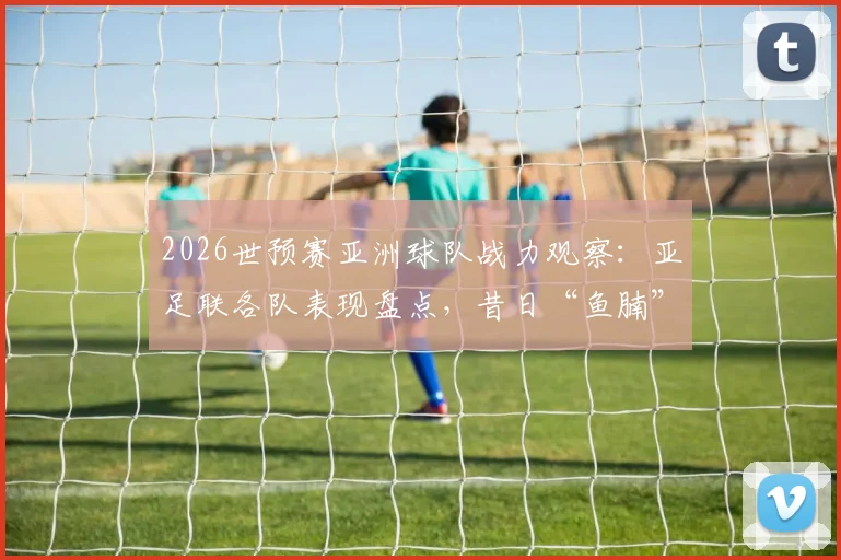 2026世预赛亚洲球队战力观察：亚足联各队表现盘点，昔日“鱼腩”今非昔比，亚洲无弱旅已成新常态？
