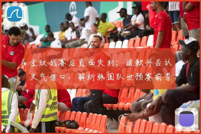 金玟哉赛后直面失利：道歉并否认天气借口，解析韩国队世预赛前景与备战重点