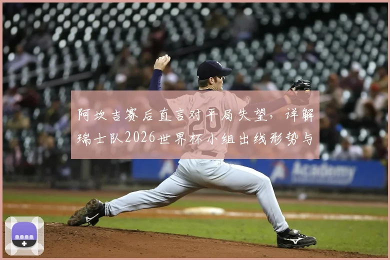 阿坎吉赛后直言对平局失望，详解瑞士队2026世界杯小组出线形势与前景