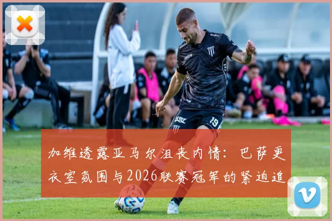 加维透露亚马尔沮丧内情：巴萨更衣室氛围与2026联赛冠军的紧迫追求