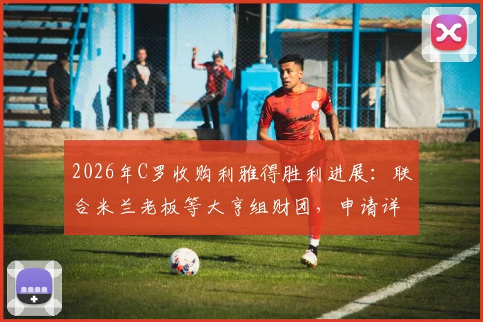 2026年C罗收购利雅得胜利进展：联合米兰老板等大亨组财团，申请详情与潜在影响分析