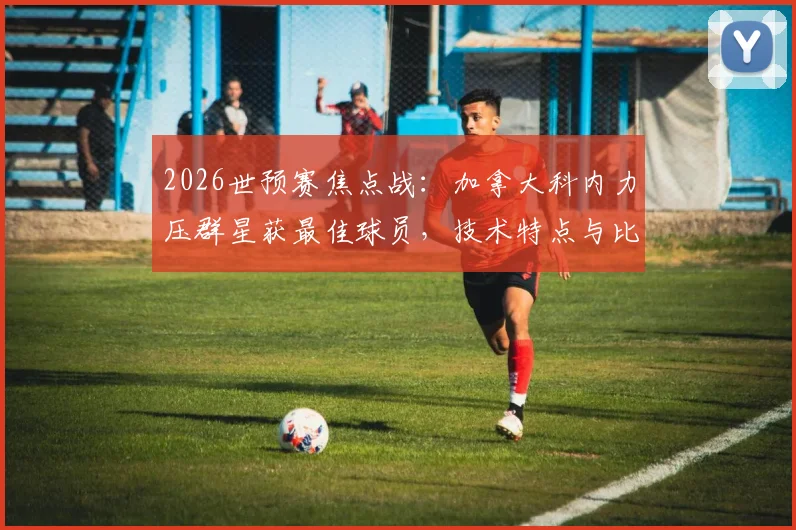 2026世预赛焦点战：加拿大科内力压群星获最佳球员，技术特点与比赛数据全解析