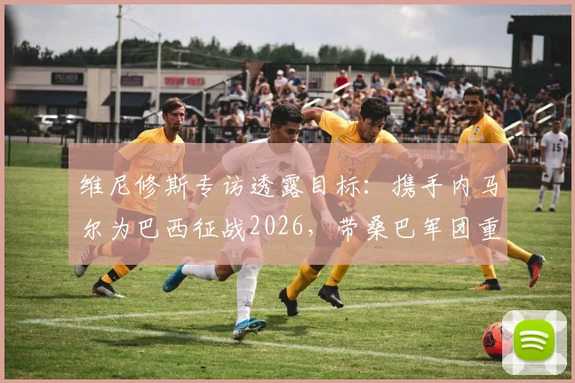 维尼修斯专访透露目标：携手内马尔为巴西征战2026，带桑巴军团重返世界之巅（内附最新伤情解读）