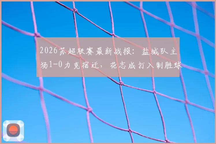 2026苏超联赛最新战报：盐城队主场1-0力克宿迁，花志成打入制胜球，赛后积分排名分析