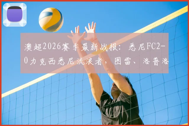 澳超2026赛季最新战报：悉尼FC2-0力克西悉尼流浪者，图雷、洛普洛斯进球视频集锦及赛后深度分析