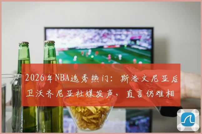 2026年NBA选秀热门：斯洛文尼亚后卫沃齐尼亚社媒发声，直言仍难相信眼前一切，感激之情溢于言表