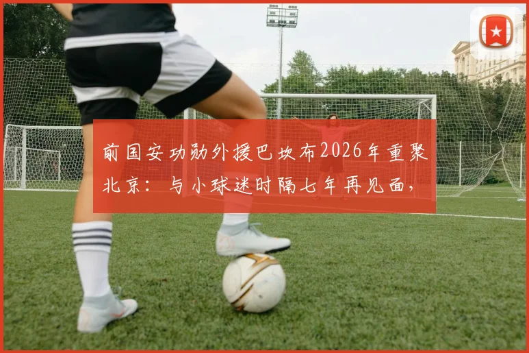 前国安功勋外援巴坎布2026年重聚北京:与小球迷时隔七年再见面,深情对谈感动全场,近况与往事全回顾